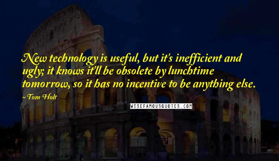 Tom Holt Quotes: New technology is useful, but it's inefficient and ugly; it knows it'll be obsolete by lunchtime tomorrow, so it has no incentive to be anything else.