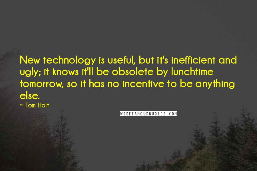 Tom Holt Quotes: New technology is useful, but it's inefficient and ugly; it knows it'll be obsolete by lunchtime tomorrow, so it has no incentive to be anything else.