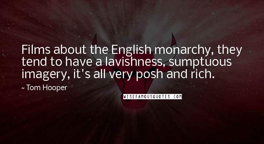 Tom Hooper Quotes: Films about the English monarchy, they tend to have a lavishness, sumptuous imagery, it's all very posh and rich.