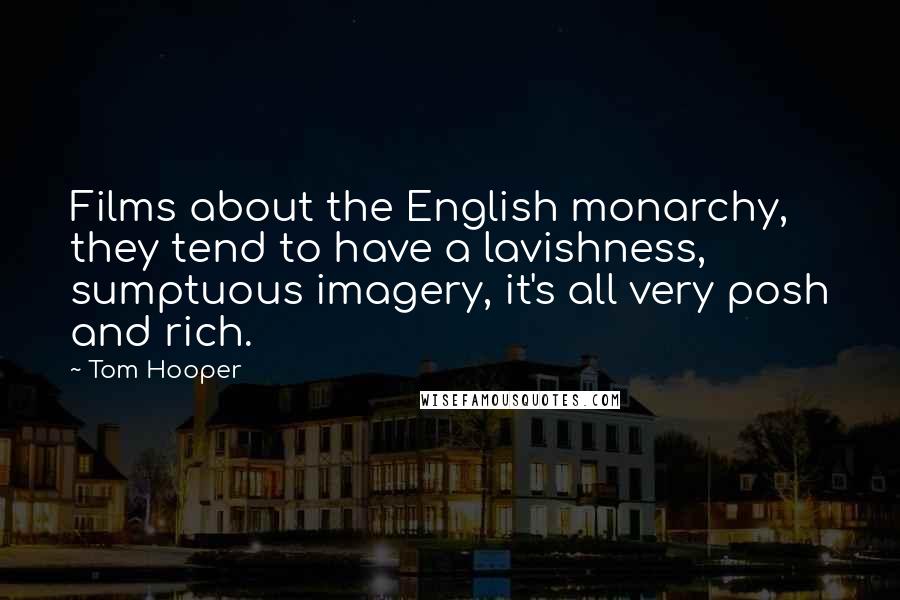 Tom Hooper Quotes: Films about the English monarchy, they tend to have a lavishness, sumptuous imagery, it's all very posh and rich.