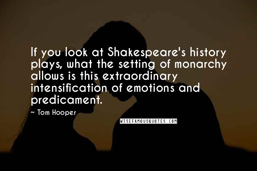 Tom Hooper Quotes: If you look at Shakespeare's history plays, what the setting of monarchy allows is this extraordinary intensification of emotions and predicament.