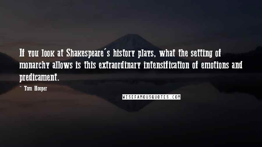 Tom Hooper Quotes: If you look at Shakespeare's history plays, what the setting of monarchy allows is this extraordinary intensification of emotions and predicament.