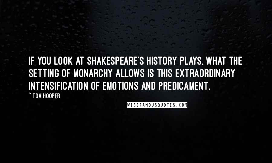 Tom Hooper Quotes: If you look at Shakespeare's history plays, what the setting of monarchy allows is this extraordinary intensification of emotions and predicament.