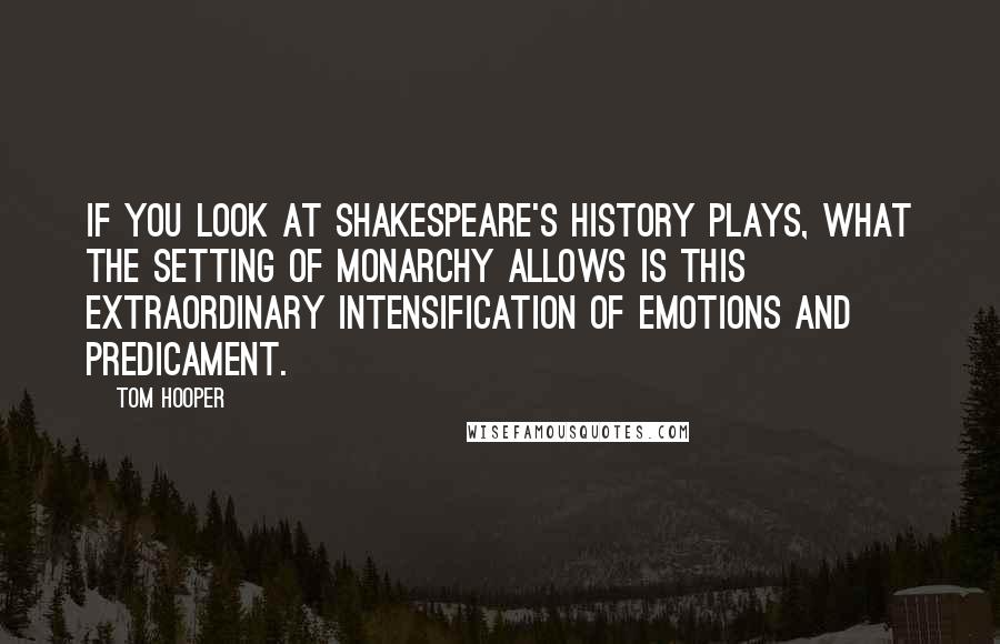 Tom Hooper Quotes: If you look at Shakespeare's history plays, what the setting of monarchy allows is this extraordinary intensification of emotions and predicament.