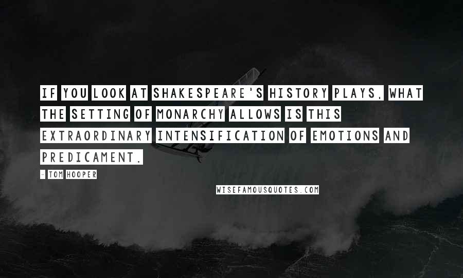 Tom Hooper Quotes: If you look at Shakespeare's history plays, what the setting of monarchy allows is this extraordinary intensification of emotions and predicament.