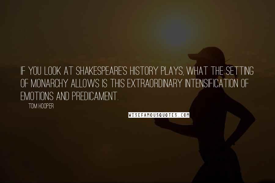 Tom Hooper Quotes: If you look at Shakespeare's history plays, what the setting of monarchy allows is this extraordinary intensification of emotions and predicament.