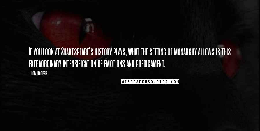 Tom Hooper Quotes: If you look at Shakespeare's history plays, what the setting of monarchy allows is this extraordinary intensification of emotions and predicament.