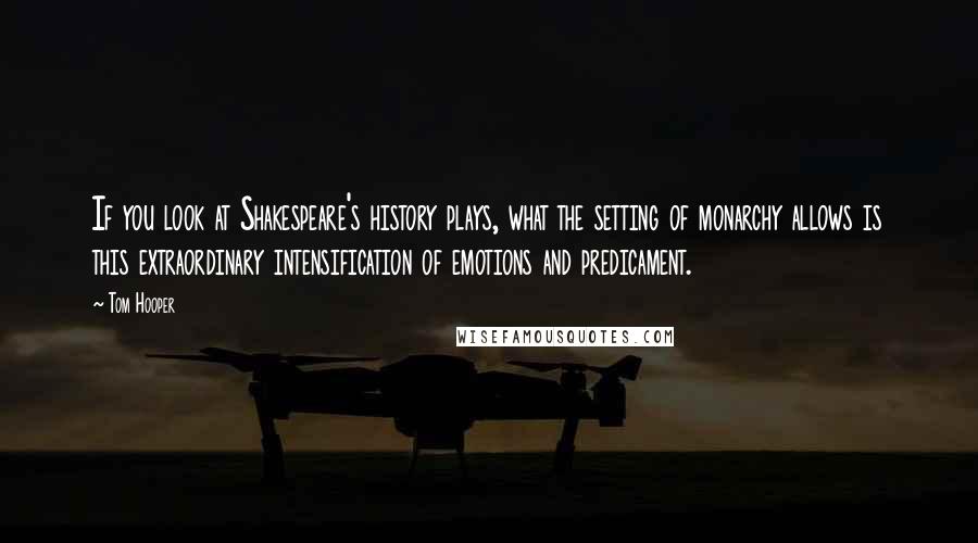 Tom Hooper Quotes: If you look at Shakespeare's history plays, what the setting of monarchy allows is this extraordinary intensification of emotions and predicament.