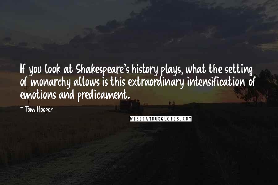 Tom Hooper Quotes: If you look at Shakespeare's history plays, what the setting of monarchy allows is this extraordinary intensification of emotions and predicament.