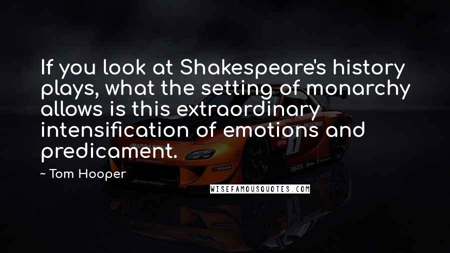 Tom Hooper Quotes: If you look at Shakespeare's history plays, what the setting of monarchy allows is this extraordinary intensification of emotions and predicament.