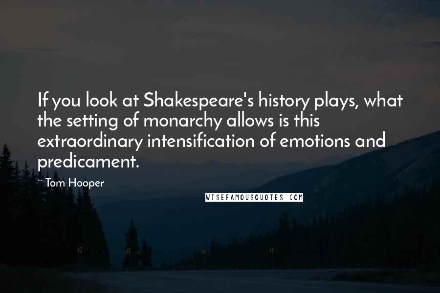 Tom Hooper Quotes: If you look at Shakespeare's history plays, what the setting of monarchy allows is this extraordinary intensification of emotions and predicament.