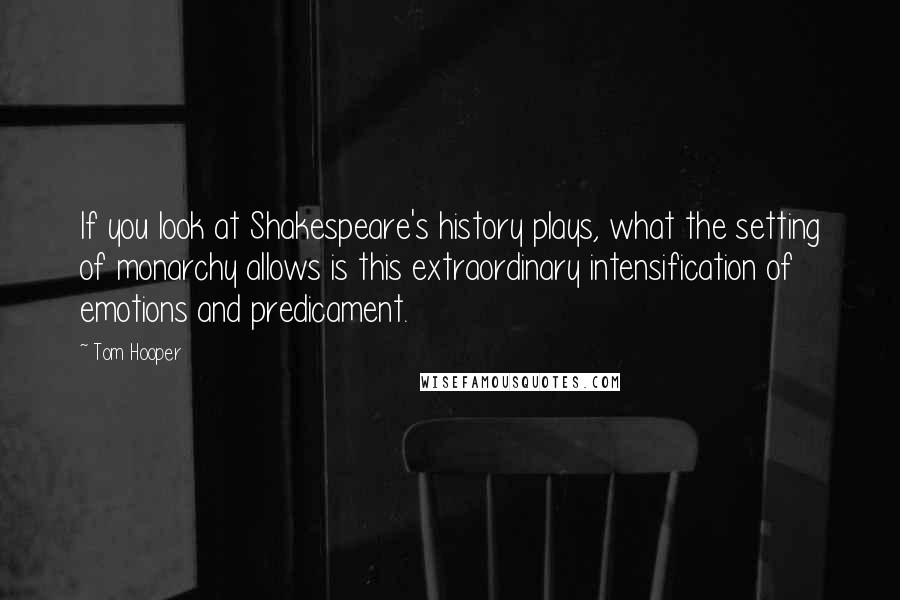 Tom Hooper Quotes: If you look at Shakespeare's history plays, what the setting of monarchy allows is this extraordinary intensification of emotions and predicament.