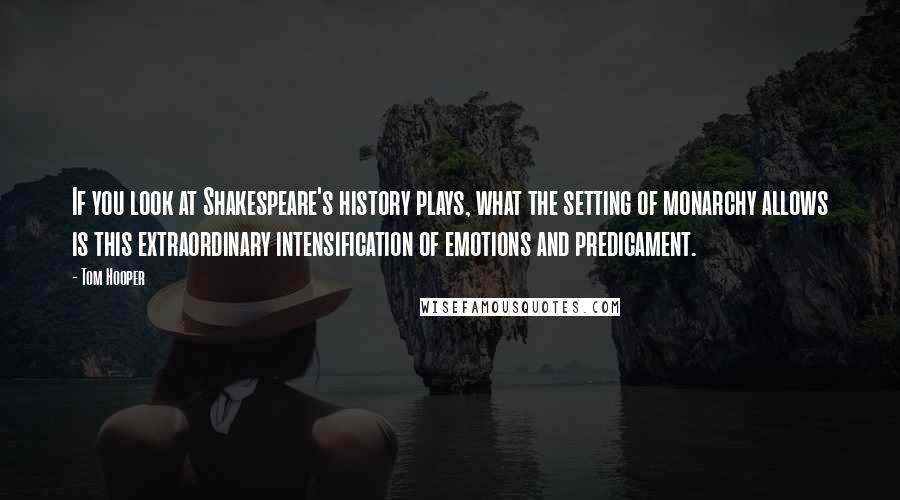 Tom Hooper Quotes: If you look at Shakespeare's history plays, what the setting of monarchy allows is this extraordinary intensification of emotions and predicament.