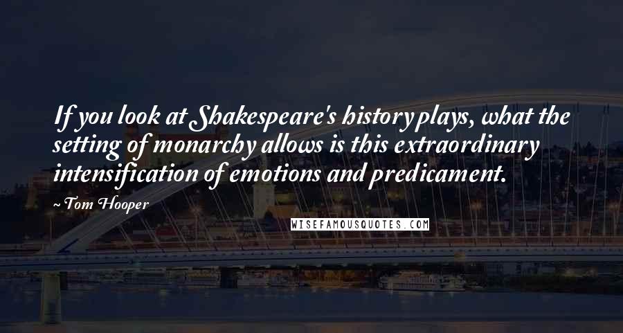 Tom Hooper Quotes: If you look at Shakespeare's history plays, what the setting of monarchy allows is this extraordinary intensification of emotions and predicament.