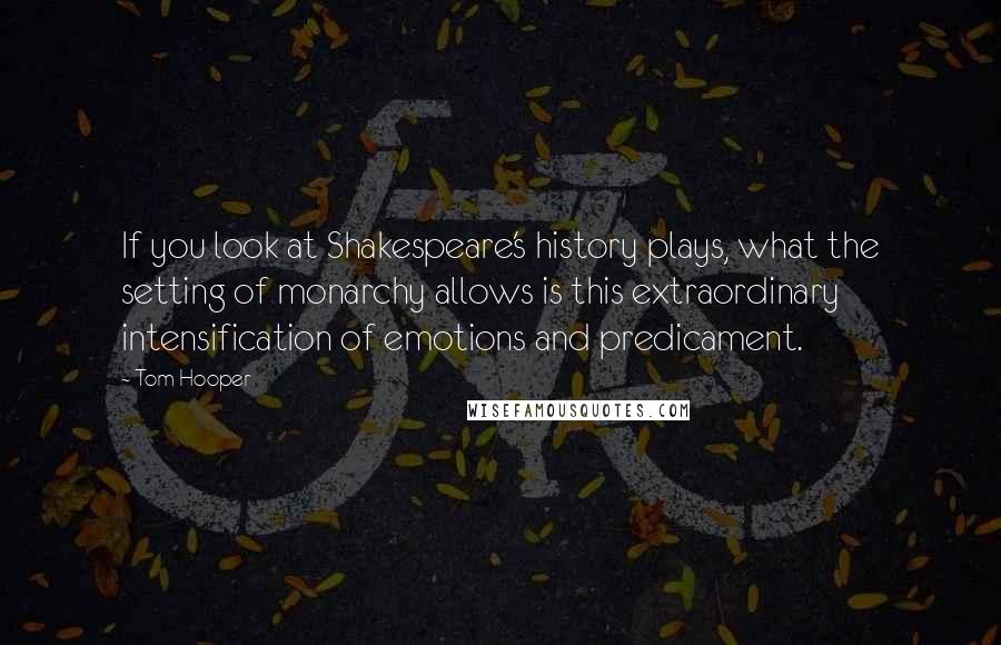 Tom Hooper Quotes: If you look at Shakespeare's history plays, what the setting of monarchy allows is this extraordinary intensification of emotions and predicament.