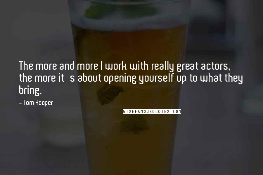 Tom Hooper Quotes: The more and more I work with really great actors, the more it's about opening yourself up to what they bring.