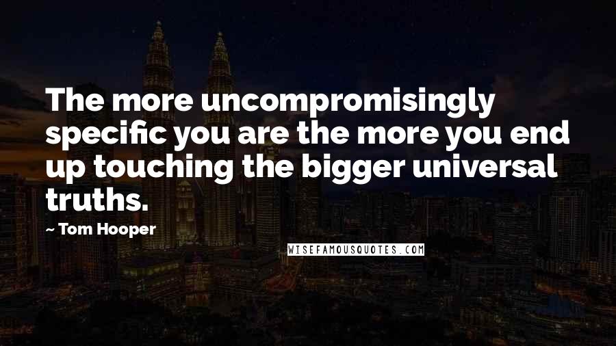 Tom Hooper Quotes: The more uncompromisingly specific you are the more you end up touching the bigger universal truths.