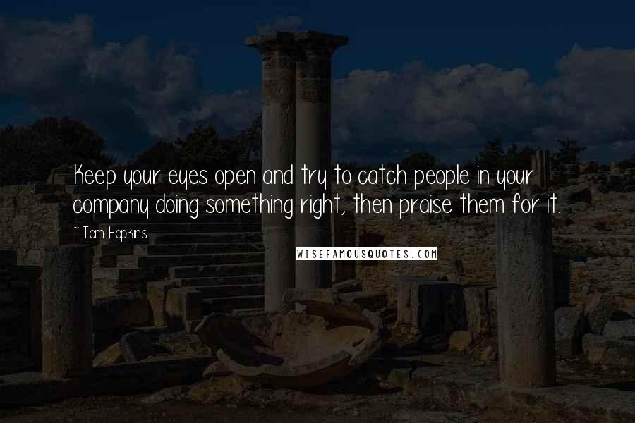 Tom Hopkins Quotes: Keep your eyes open and try to catch people in your company doing something right, then praise them for it.