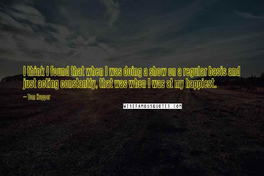 Tom Hopper Quotes: I think I found that when I was doing a show on a regular basis and just acting constantly, that was when I was at my happiest.