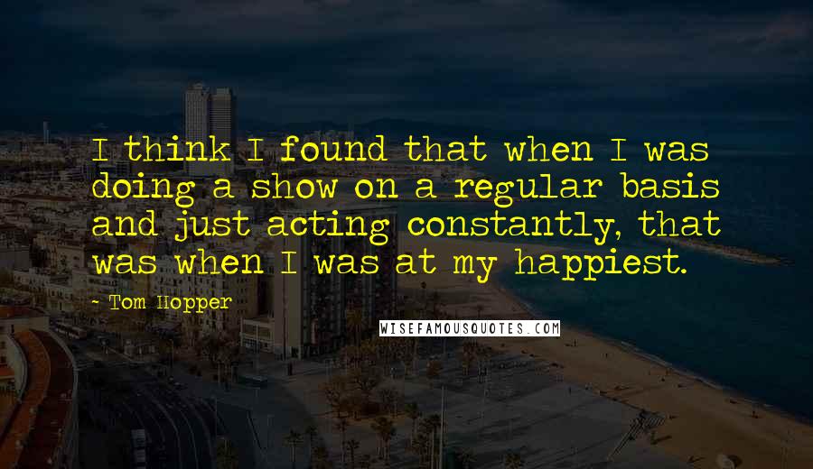 Tom Hopper Quotes: I think I found that when I was doing a show on a regular basis and just acting constantly, that was when I was at my happiest.