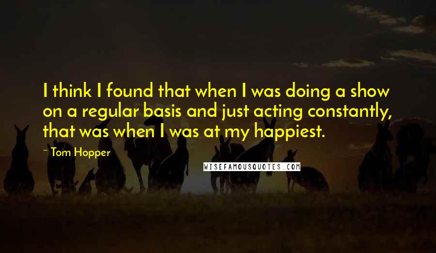 Tom Hopper Quotes: I think I found that when I was doing a show on a regular basis and just acting constantly, that was when I was at my happiest.