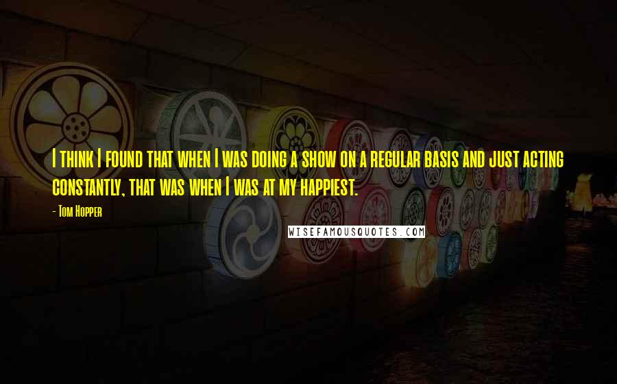 Tom Hopper Quotes: I think I found that when I was doing a show on a regular basis and just acting constantly, that was when I was at my happiest.