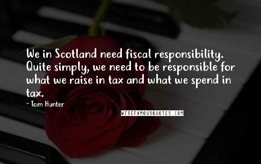 Tom Hunter Quotes: We in Scotland need fiscal responsibility. Quite simply, we need to be responsible for what we raise in tax and what we spend in tax.