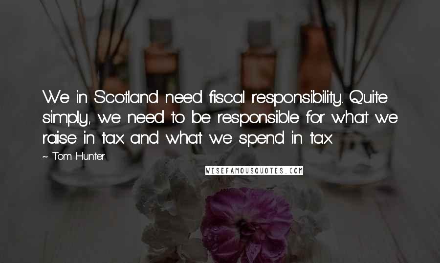 Tom Hunter Quotes: We in Scotland need fiscal responsibility. Quite simply, we need to be responsible for what we raise in tax and what we spend in tax.
