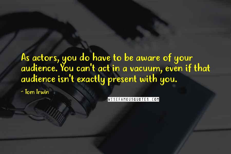 Tom Irwin Quotes: As actors, you do have to be aware of your audience. You can't act in a vacuum, even if that audience isn't exactly present with you.