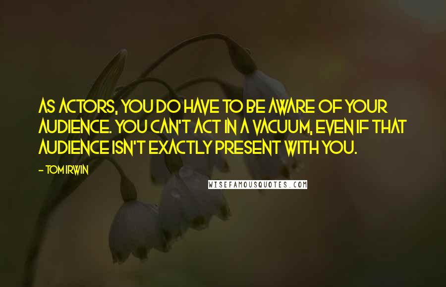 Tom Irwin Quotes: As actors, you do have to be aware of your audience. You can't act in a vacuum, even if that audience isn't exactly present with you.