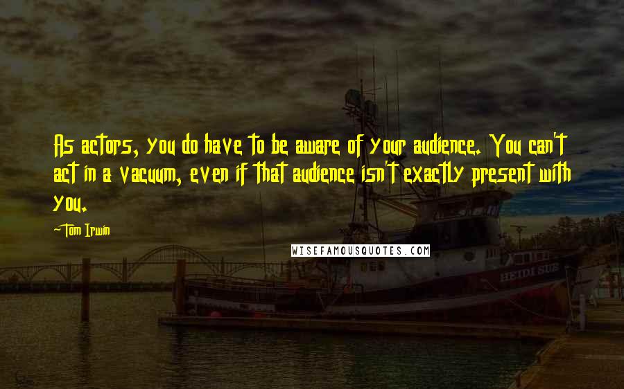 Tom Irwin Quotes: As actors, you do have to be aware of your audience. You can't act in a vacuum, even if that audience isn't exactly present with you.