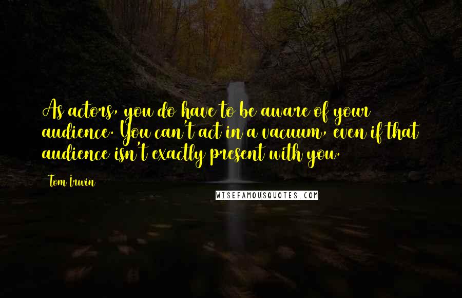 Tom Irwin Quotes: As actors, you do have to be aware of your audience. You can't act in a vacuum, even if that audience isn't exactly present with you.