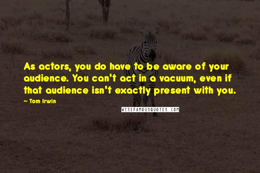 Tom Irwin Quotes: As actors, you do have to be aware of your audience. You can't act in a vacuum, even if that audience isn't exactly present with you.