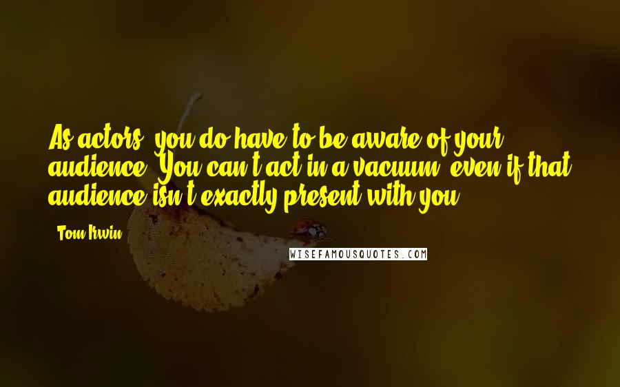 Tom Irwin Quotes: As actors, you do have to be aware of your audience. You can't act in a vacuum, even if that audience isn't exactly present with you.