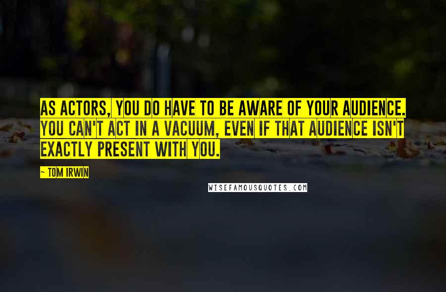 Tom Irwin Quotes: As actors, you do have to be aware of your audience. You can't act in a vacuum, even if that audience isn't exactly present with you.