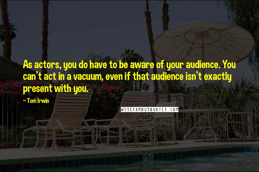 Tom Irwin Quotes: As actors, you do have to be aware of your audience. You can't act in a vacuum, even if that audience isn't exactly present with you.