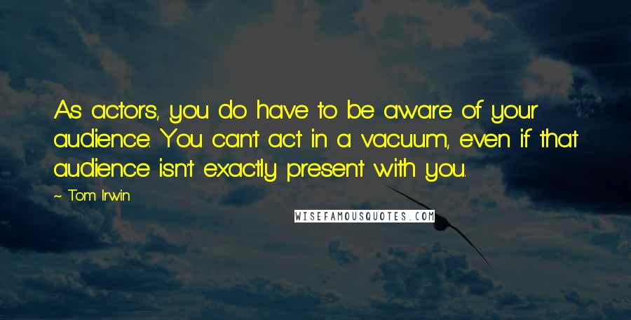 Tom Irwin Quotes: As actors, you do have to be aware of your audience. You can't act in a vacuum, even if that audience isn't exactly present with you.