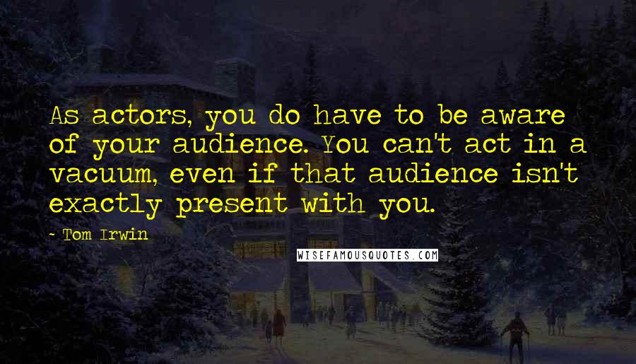 Tom Irwin Quotes: As actors, you do have to be aware of your audience. You can't act in a vacuum, even if that audience isn't exactly present with you.
