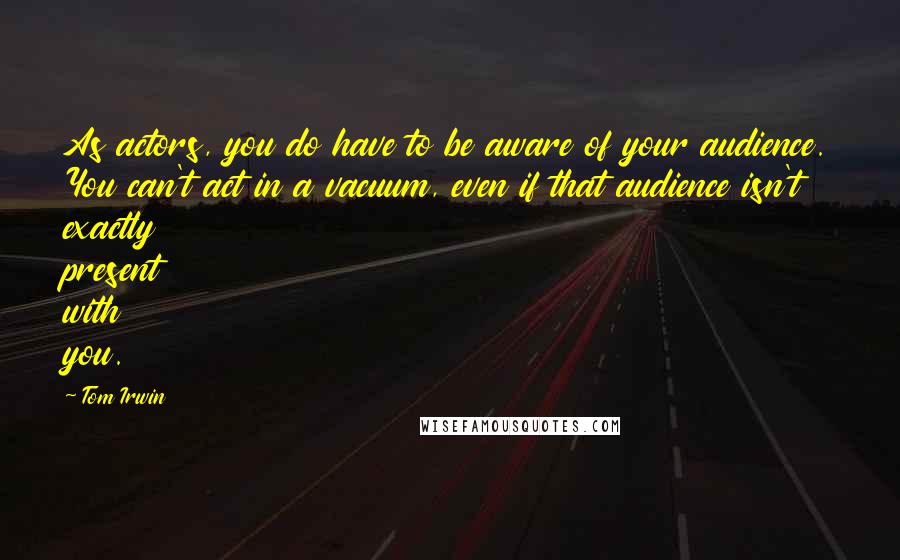 Tom Irwin Quotes: As actors, you do have to be aware of your audience. You can't act in a vacuum, even if that audience isn't exactly present with you.