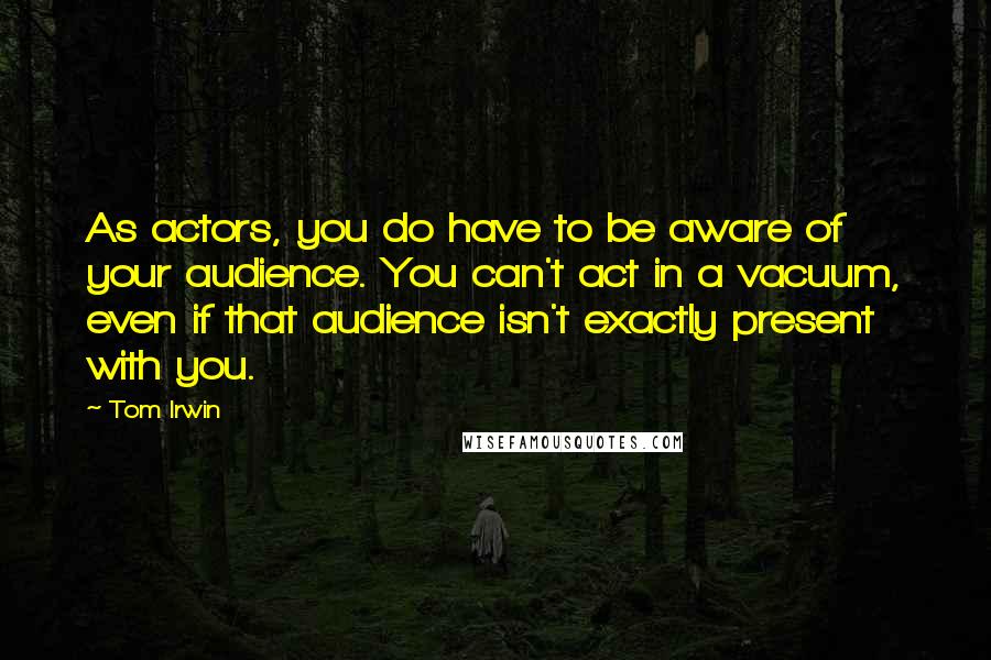 Tom Irwin Quotes: As actors, you do have to be aware of your audience. You can't act in a vacuum, even if that audience isn't exactly present with you.