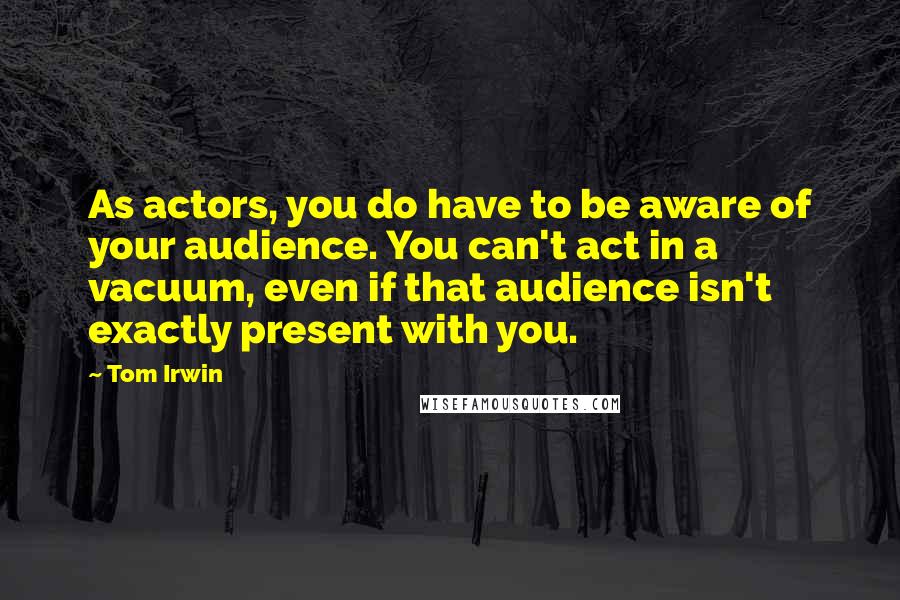 Tom Irwin Quotes: As actors, you do have to be aware of your audience. You can't act in a vacuum, even if that audience isn't exactly present with you.