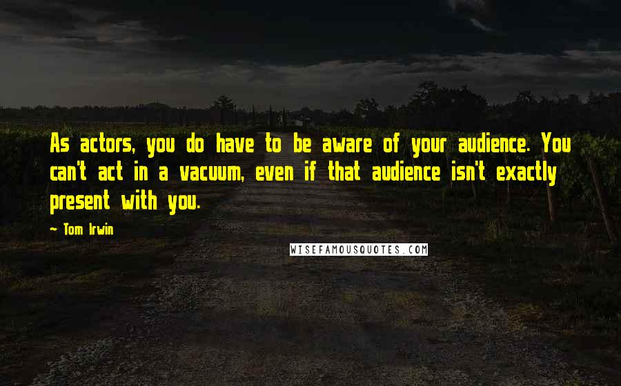 Tom Irwin Quotes: As actors, you do have to be aware of your audience. You can't act in a vacuum, even if that audience isn't exactly present with you.