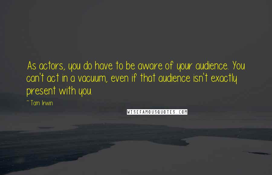 Tom Irwin Quotes: As actors, you do have to be aware of your audience. You can't act in a vacuum, even if that audience isn't exactly present with you.