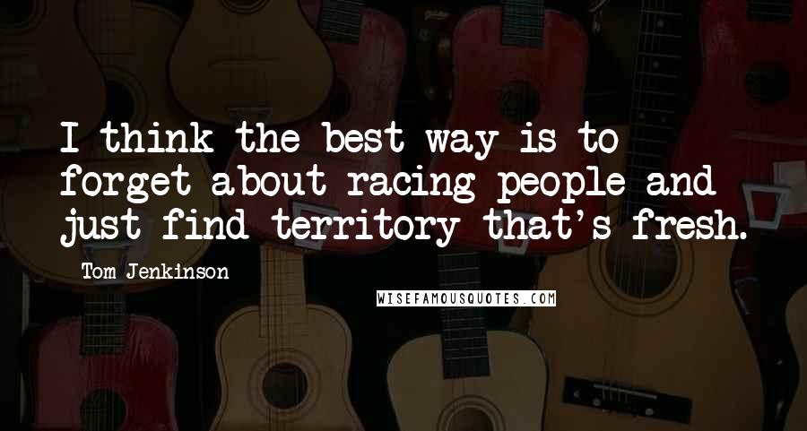 Tom Jenkinson Quotes: I think the best way is to forget about racing people and just find territory that's fresh.