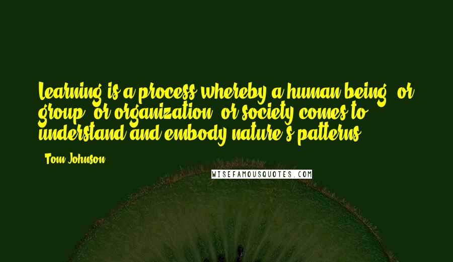 Tom Johnson Quotes: Learning is a process whereby a human being, or group, or organization, or society comes to understand and embody nature's patterns.