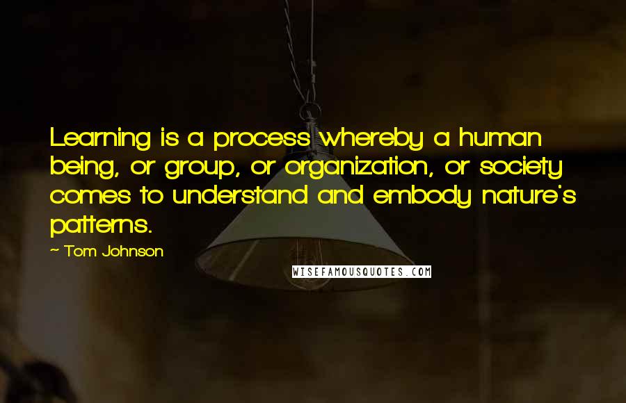 Tom Johnson Quotes: Learning is a process whereby a human being, or group, or organization, or society comes to understand and embody nature's patterns.