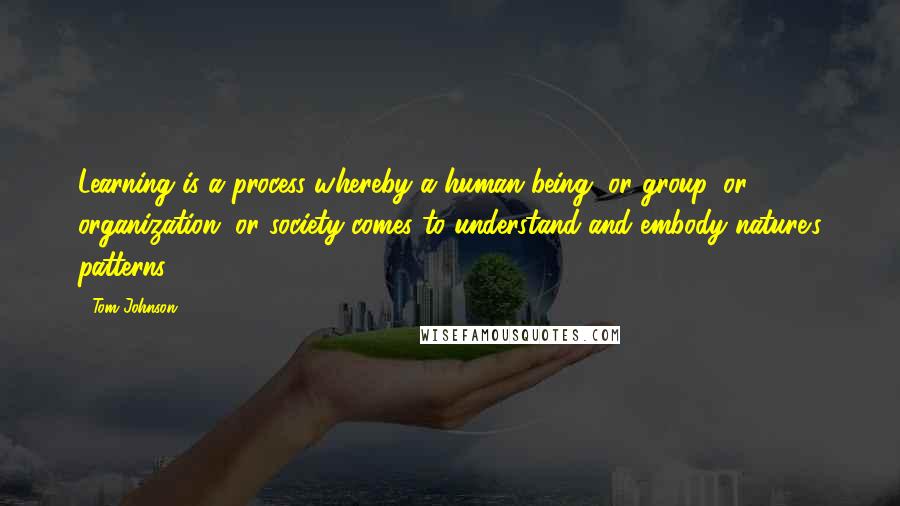 Tom Johnson Quotes: Learning is a process whereby a human being, or group, or organization, or society comes to understand and embody nature's patterns.