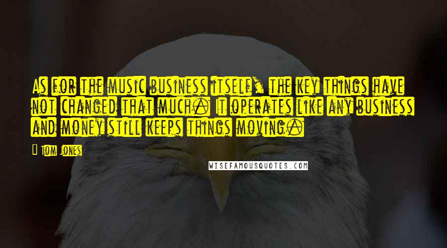 Tom Jones Quotes: As for the music business itself, the key things have not changed that much. It operates like any business and money still keeps things moving.