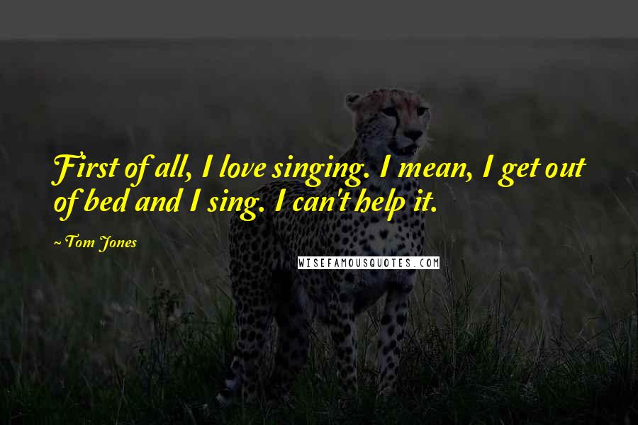 Tom Jones Quotes: First of all, I love singing. I mean, I get out of bed and I sing. I can't help it.