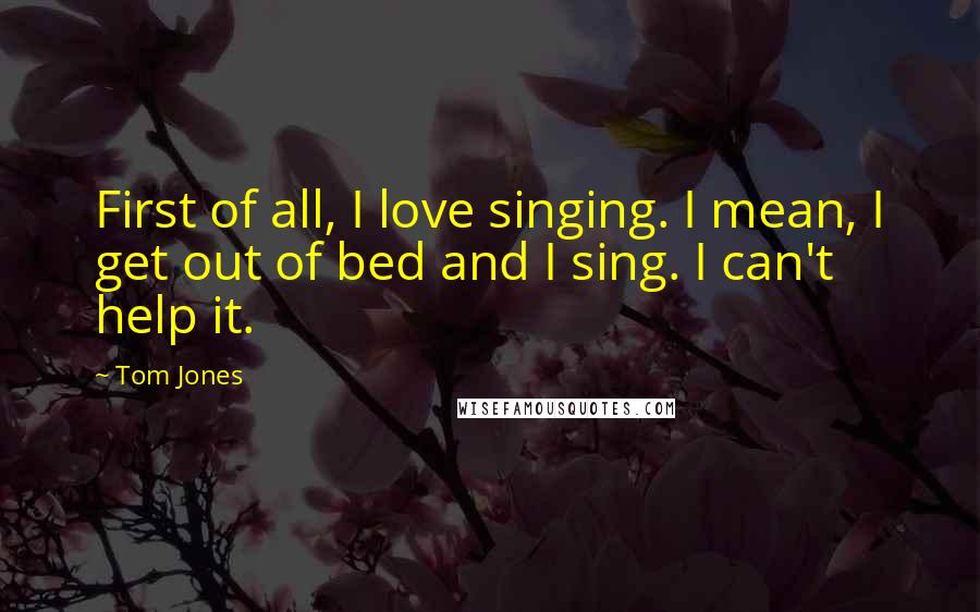 Tom Jones Quotes: First of all, I love singing. I mean, I get out of bed and I sing. I can't help it.